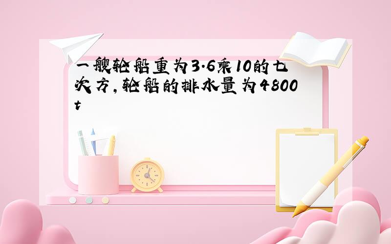 一艘轮船重为3.6乘10的七次方,轮船的排水量为4800t