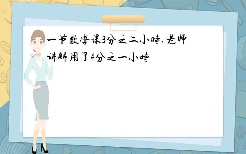 一节数学课3分之二小时,老师讲解用了4分之一小时