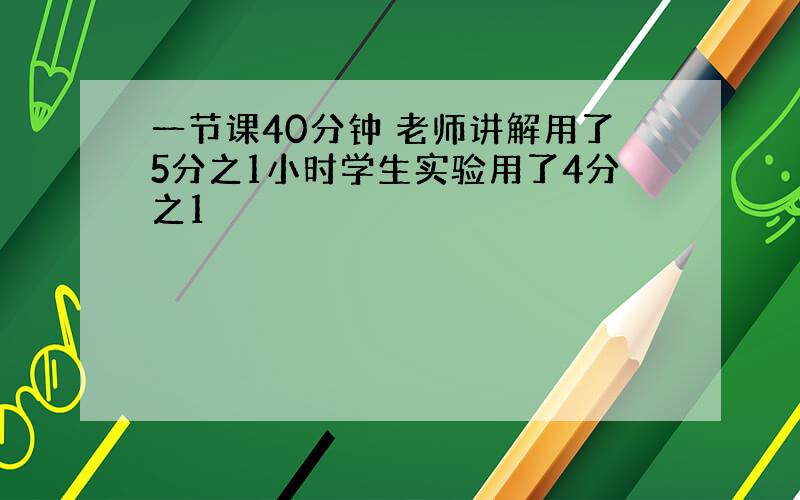 一节课40分钟 老师讲解用了5分之1小时学生实验用了4分之1