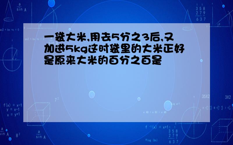 一袋大米,用去5分之3后,又加进5kg这时袋里的大米正好是原来大米的百分之百是