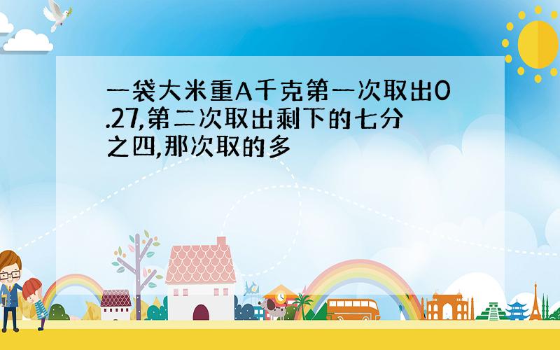 一袋大米重A千克第一次取出0.27,第二次取出剩下的七分之四,那次取的多