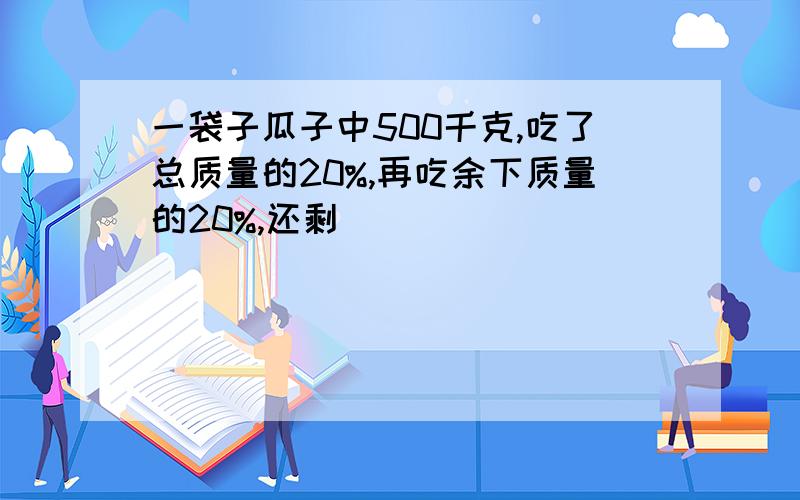 一袋子瓜子中500千克,吃了总质量的20%,再吃余下质量的20%,还剩