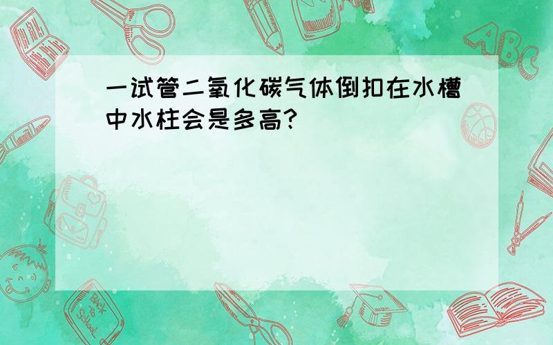 一试管二氧化碳气体倒扣在水槽中水柱会是多高?