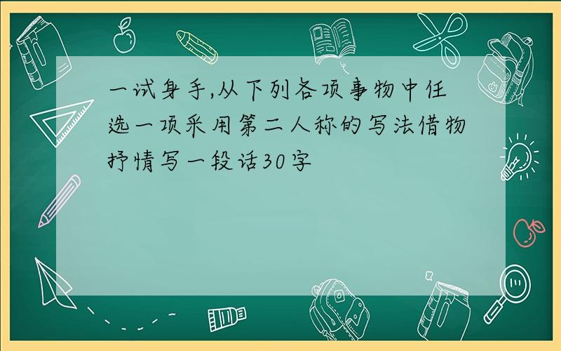 一试身手,从下列各项事物中任选一项采用第二人称的写法借物抒情写一段话30字