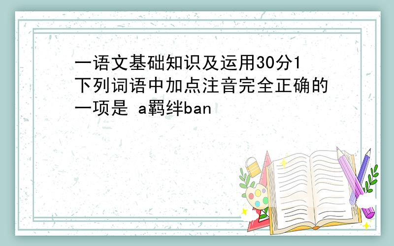 一语文基础知识及运用30分1下列词语中加点注音完全正确的一项是 a羁绊ban