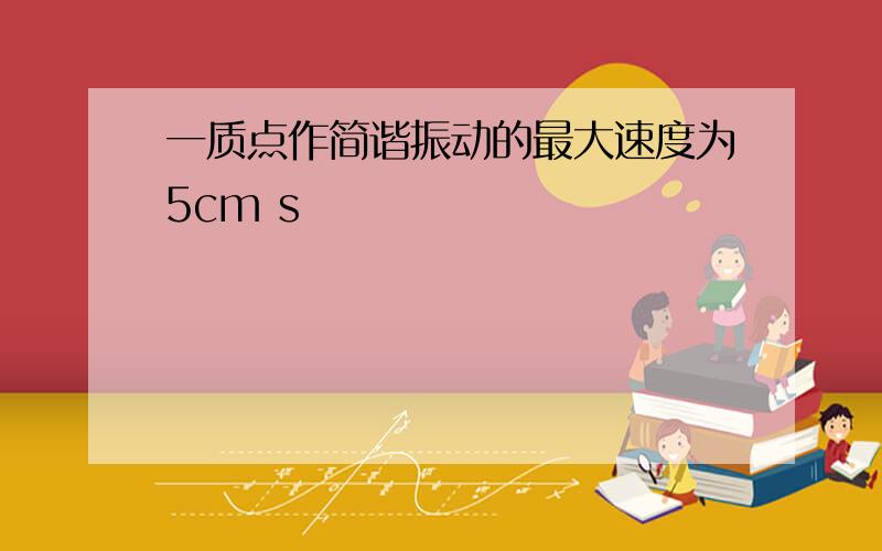 一质点作简谐振动的最大速度为5cm s