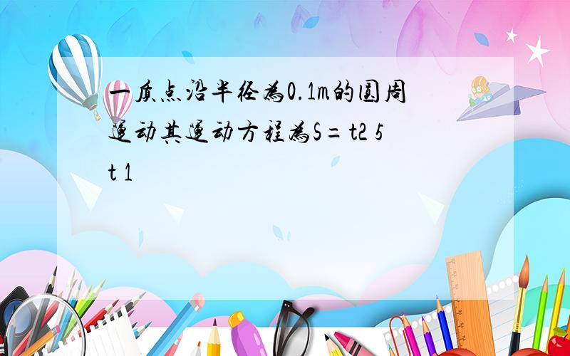 一质点沿半径为0.1m的圆周运动其运动方程为S=t2 5t 1