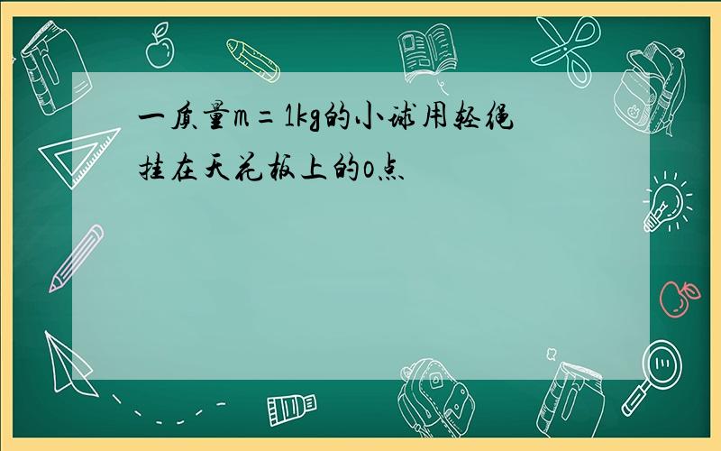 一质量m=1kg的小球用轻绳挂在天花板上的o点