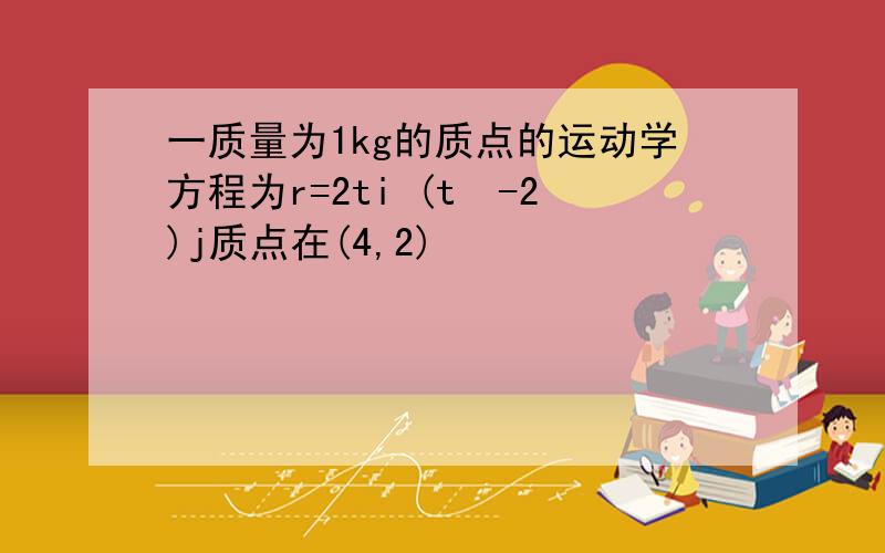 一质量为1kg的质点的运动学方程为r=2ti (t²-2)j质点在(4,2)