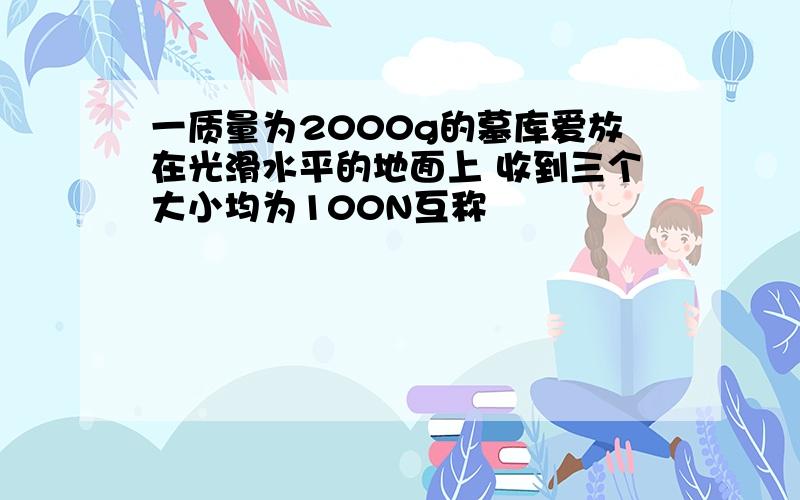 一质量为2000g的墓库爱放在光滑水平的地面上 收到三个大小均为100N互称