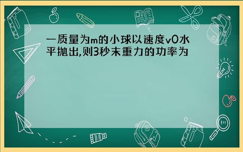 一质量为m的小球以速度v0水平抛出,则3秒末重力的功率为