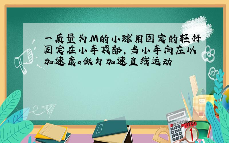 一质量为M的小球用固定的轻杆固定在小车顶部,当小车向左以加速度a做匀加速直线运动