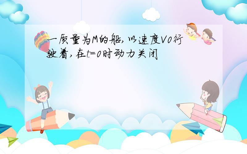 一质量为M的船,以速度V0行驶着,在t=0时动力关闭