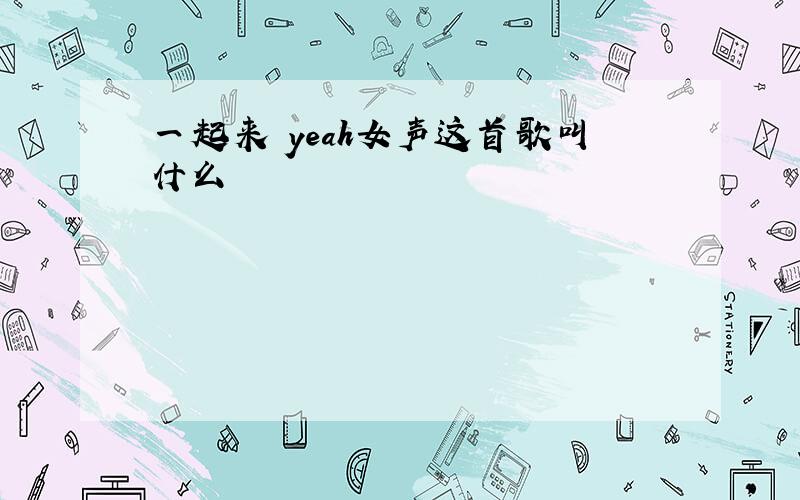 一起来 yeah女声这首歌叫什么