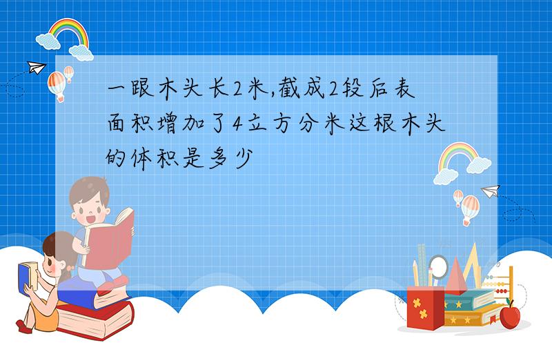 一跟木头长2米,截成2段后表面积增加了4立方分米这根木头的体积是多少