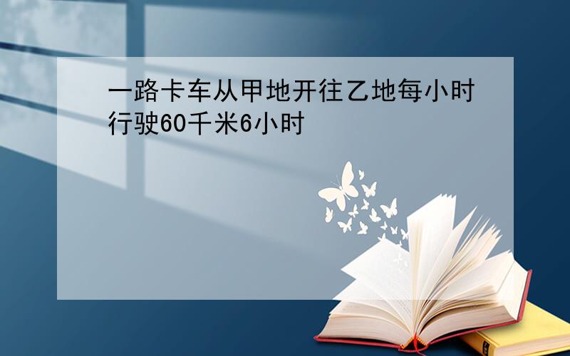 一路卡车从甲地开往乙地每小时行驶60千米6小时