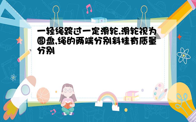 一轻绳跨过一定滑轮,滑轮视为圆盘,绳的两端分别斜挂有质量分别