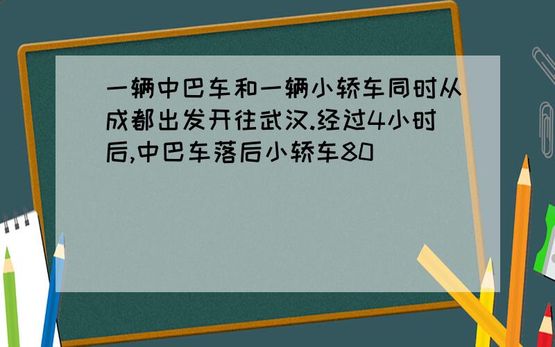 一辆中巴车和一辆小轿车同时从成都出发开往武汉.经过4小时后,中巴车落后小轿车80