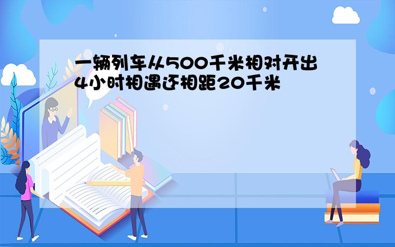 一辆列车从500千米相对开出4小时相遇还相距20千米