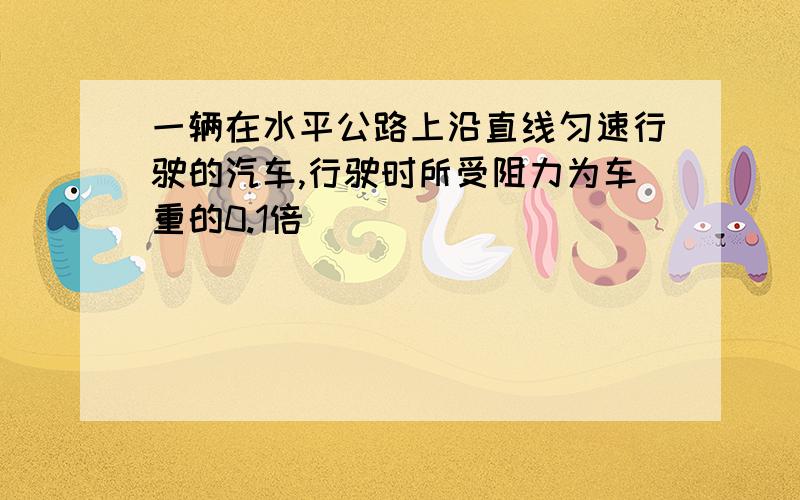 一辆在水平公路上沿直线匀速行驶的汽车,行驶时所受阻力为车重的0.1倍