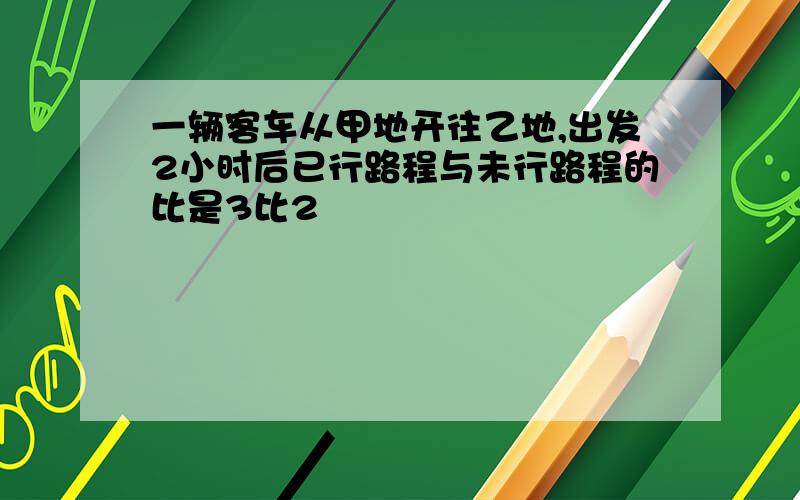 一辆客车从甲地开往乙地,出发2小时后已行路程与未行路程的比是3比2