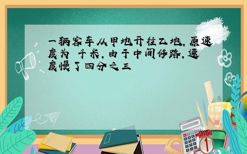 一辆客车从甲地开往乙地,原速度为 千米,由于中间修路,速度慢了四分之三