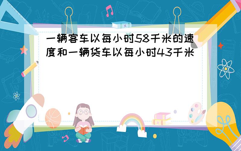 一辆客车以每小时58千米的速度和一辆货车以每小时43千米