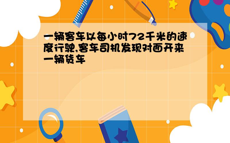 一辆客车以每小时72千米的速度行驶,客车司机发现对面开来一辆货车