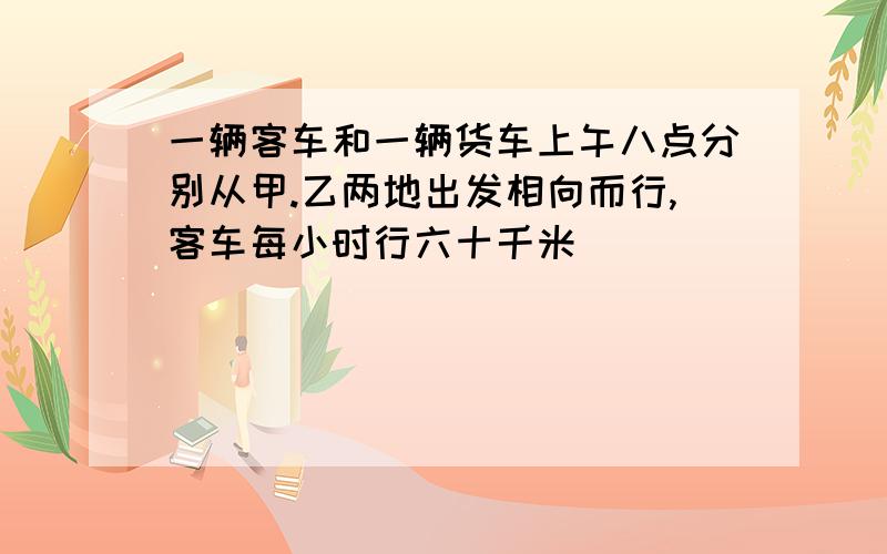 一辆客车和一辆货车上午八点分别从甲.乙两地出发相向而行,客车每小时行六十千米