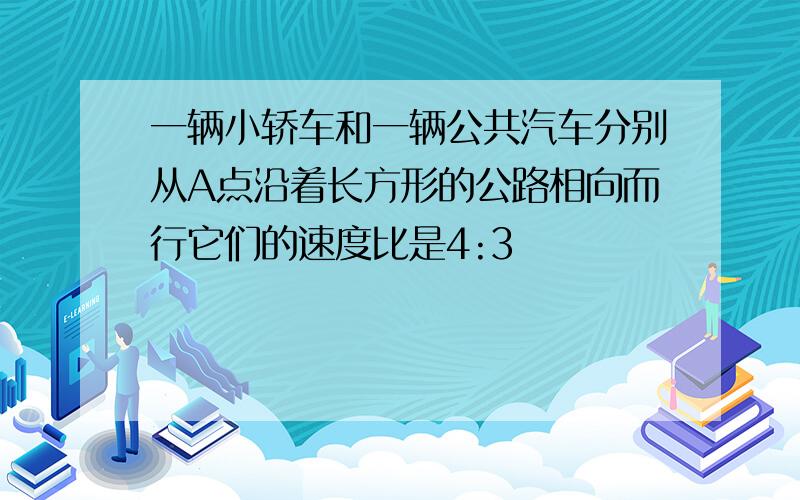 一辆小轿车和一辆公共汽车分别从A点沿着长方形的公路相向而行它们的速度比是4:3