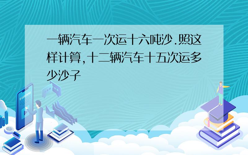 一辆汽车一次运十六吨沙.照这样计算,十二辆汽车十五次运多少沙子