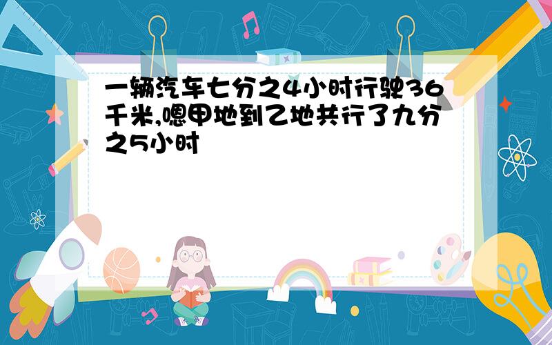 一辆汽车七分之4小时行驶36千米,嗯甲地到乙地共行了九分之5小时