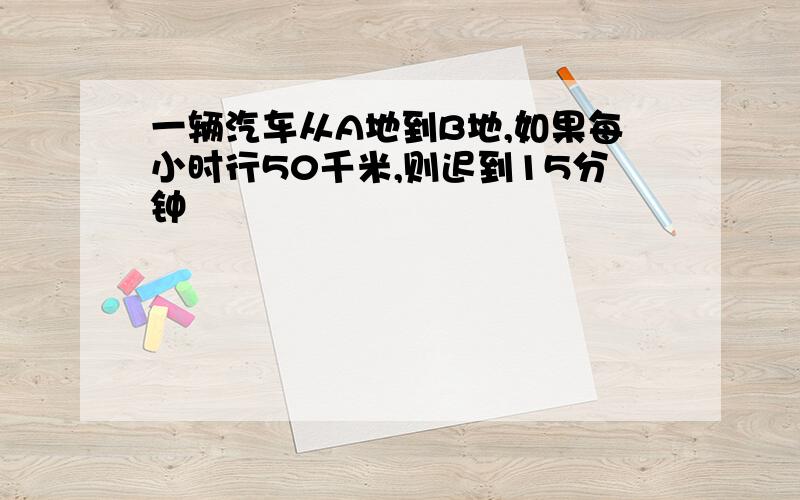 一辆汽车从A地到B地,如果每小时行50千米,则迟到15分钟