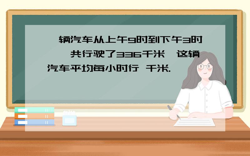 一辆汽车从上午9时到下午3时,一共行驶了336千米,这辆汽车平均每小时行 千米.