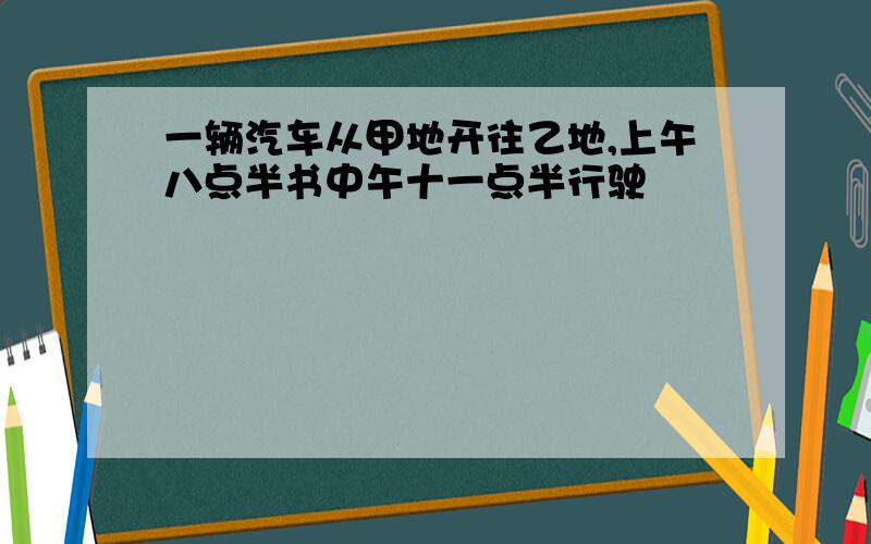 一辆汽车从甲地开往乙地,上午八点半书中午十一点半行驶