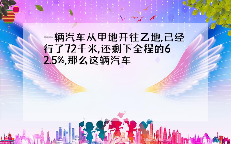 一辆汽车从甲地开往乙地,已经行了72千米,还剩下全程的62.5%,那么这辆汽车