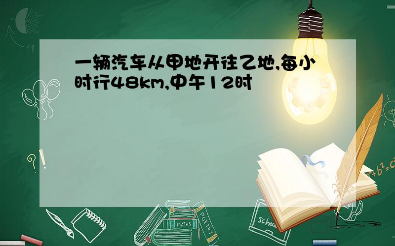 一辆汽车从甲地开往乙地,每小时行48km,中午12时