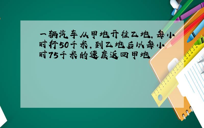 一辆汽车从甲地开往乙地,每小时行50千米,到乙地后以每小时75千米的速度返回甲地