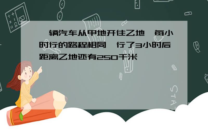 一辆汽车从甲地开往乙地,每小时行的路程相同,行了3小时后距离乙地还有250千米