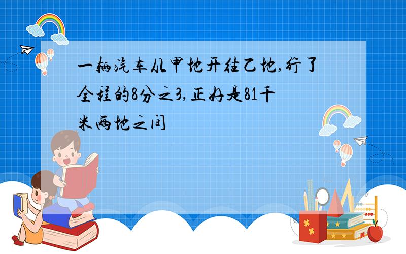 一辆汽车从甲地开往乙地,行了全程的8分之3,正好是81千米两地之间