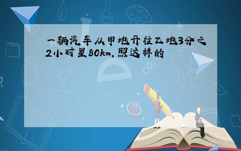 一辆汽车从甲地开往乙地3分之2小时星80km,照这样的