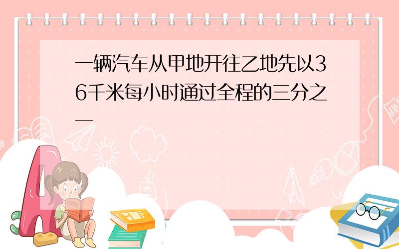 一辆汽车从甲地开往乙地先以36千米每小时通过全程的三分之一