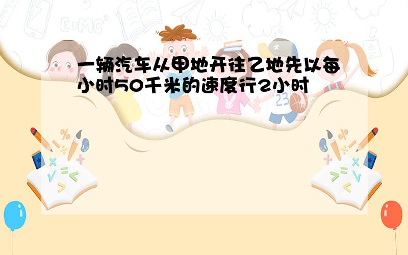 一辆汽车从甲地开往乙地先以每小时50千米的速度行2小时