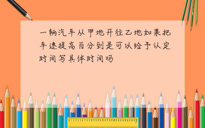 一辆汽车从甲地开往乙地如果把车速提高百分到是可以给予认定时间写具体时间吗