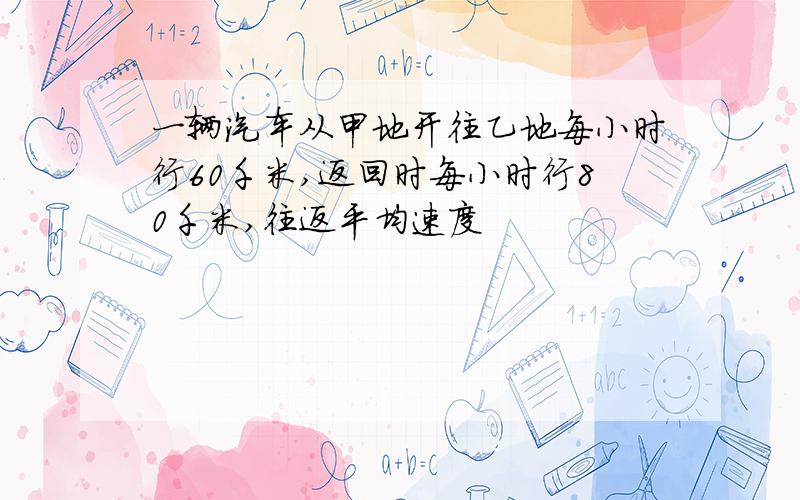 一辆汽车从甲地开往乙地每小时行60千米,返回时每小时行80千米,往返平均速度