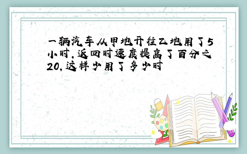 一辆汽车从甲地开往乙地用了5小时,返回时速度提高了百分之20,这样少用了多少时