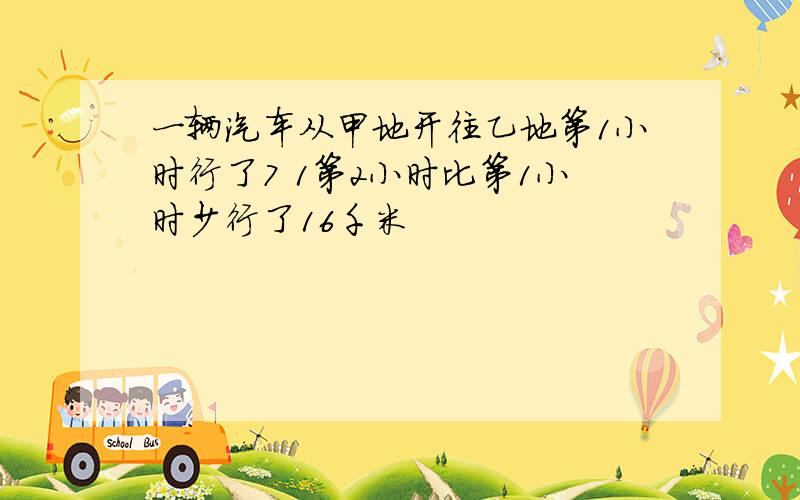 一辆汽车从甲地开往乙地第1小时行了7 1第2小时比第1小时少行了16千米