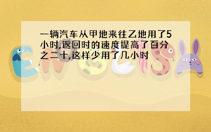 一辆汽车从甲地来往乙地用了5小时,返回时的速度提高了百分之二十,这样少用了几小时