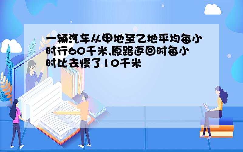 一辆汽车从甲地至乙地平均每小时行60千米,原路返回时每小时比去慢了10千米