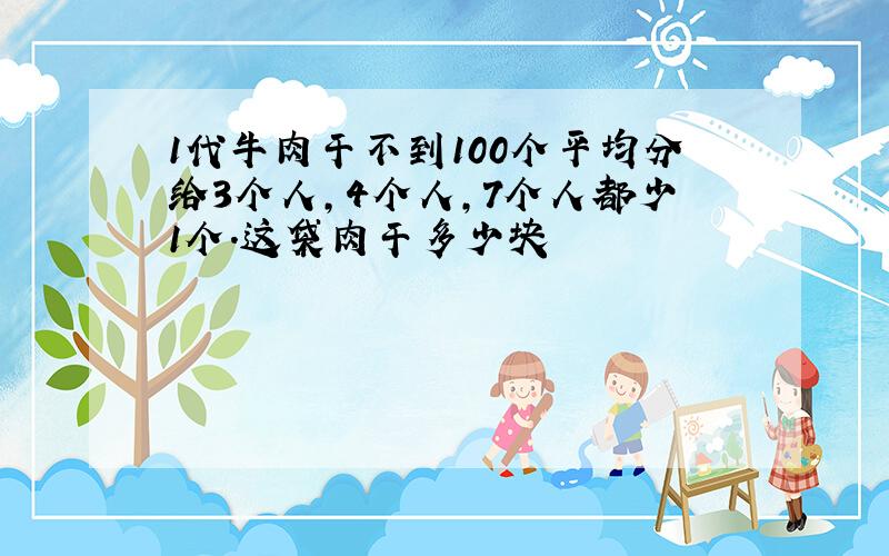 1代牛肉干不到100个平均分给3个人,4个人,7个人都少1个.这袋肉干多少块